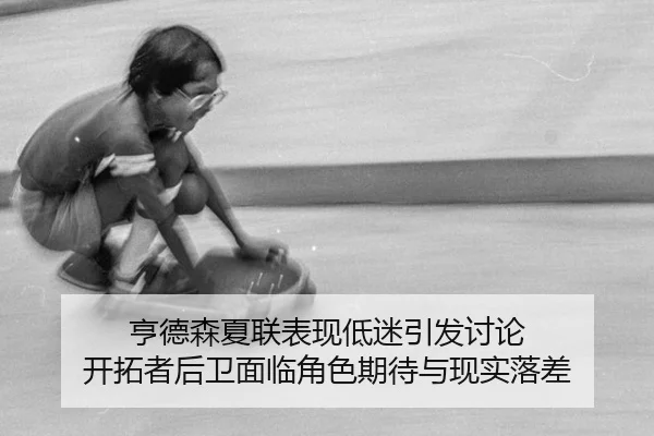 亨德森夏联表现低迷引发讨论 开拓者后卫面临角色期待与现实落差
