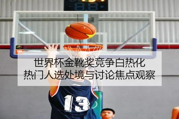 世界杯金靴奖竞争白热化 热门人选处境与讨论焦点观察